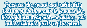 Preserve the sound and reliability that your unique vintage amp is famous for through knowledgeable servicing, not indescriminate parts replacement.